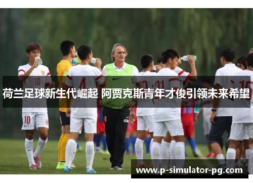 荷兰足球新生代崛起 阿贾克斯青年才俊引领未来希望 荷兰足球新生代崛起 阿贾克斯青年才俊引领未来希望