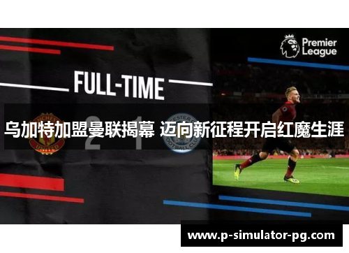 乌加特加盟曼联揭幕 迈向新征程开启红魔生涯